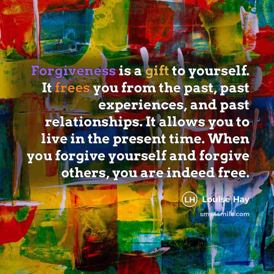 “Forgiveness is a gift to yourself. It frees you from the past, past experiences, and past relationships. It allows you to live in the present time. When you forgive yourself and forgive others, you are indeed free.” quote by Louise Hay