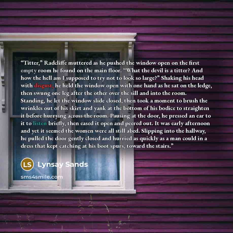 “Titter,” Radcliffe muttered as he pushed the window open on the first empty room he found on the main floor. “What the devil is a titter? And how the hell am I supposed to try not to look so large?” Shaking his head with disgust, he held the window open with one hand as he sat on the ledge, then…” quote by Lynsay Sands