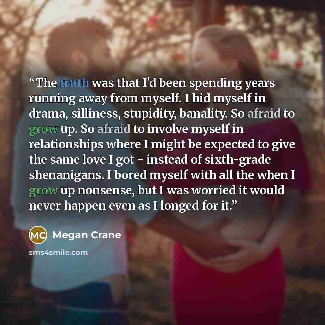 “The truth was that I'd been spending years running away from myself. I hid myself in drama, silliness, stupidity, banality. So afraid to grow up. So afraid to involve myself in relationships where I might be expected to give the same love I got - instead of sixth-grade shenanigans. I bored myself…” quote by Megan Crane