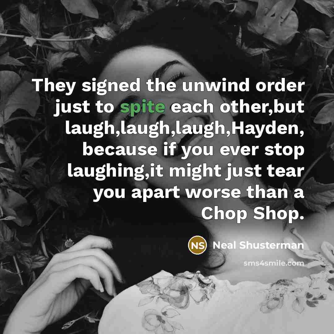 “They signed the unwind order just to spite each other,but laugh,laugh,laugh,Hayden, because if you ever stop laughing,it might just tear you apart worse than a Chop Shop.” quote by Neal Shusterman