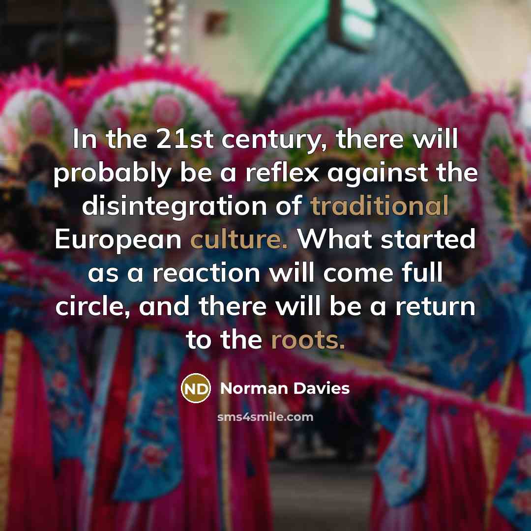 “In the 21st century, there will probably be a reflex against the disintegration of traditional European culture. What started as a reaction will come full circle, and there will be a return to the roots.” quote by Norman Davies