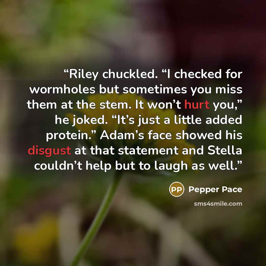 “Riley chuckled. “I checked for wormholes but sometimes you miss them at the stem. It won’t hurt you,” he joked. “It’s just a little added protein.” Adam’s face showed his disgust at that statement and Stella couldn’t help but to laugh as well.” quote by Pepper Pace