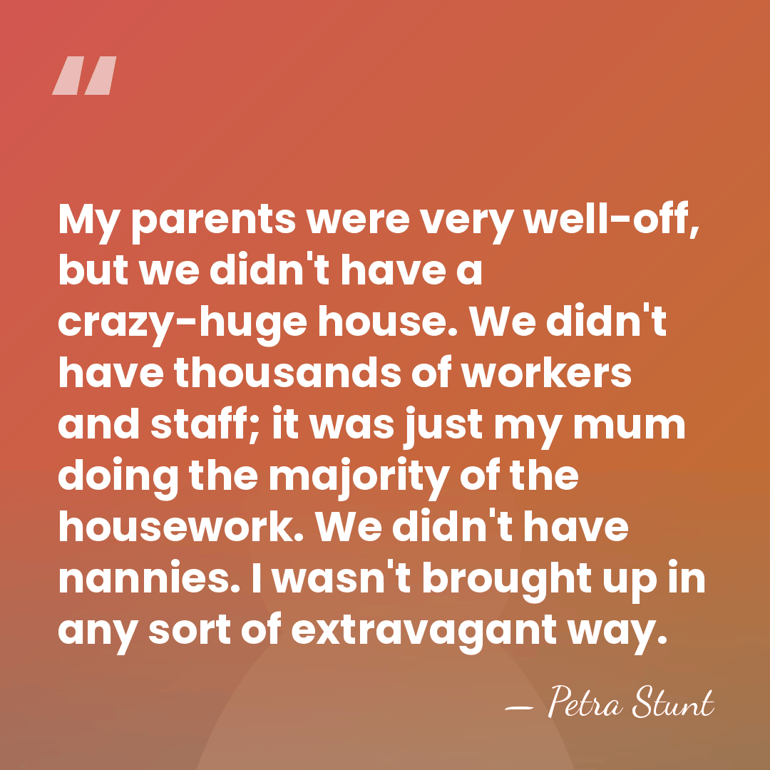 My parents were very well-off, but we didn't have a crazy-huge house.&hellip; - Petra Stunt