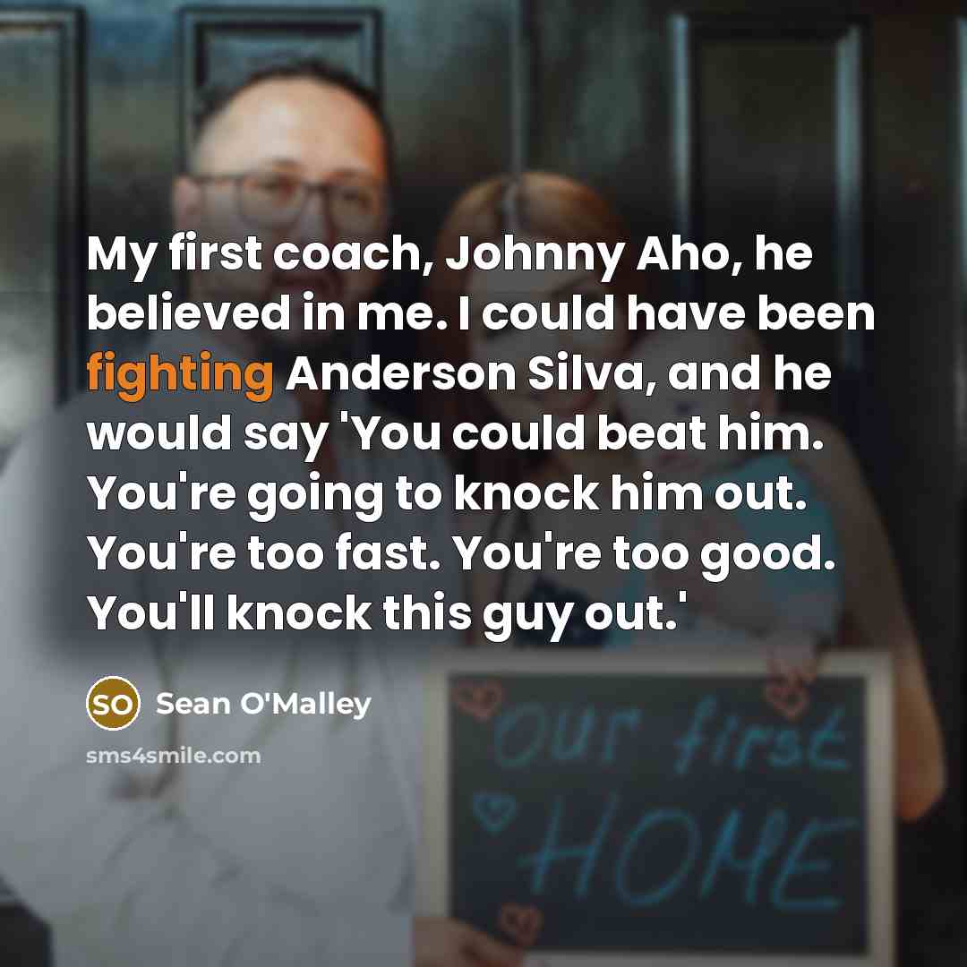 “My first coach, Johnny Aho, he believed in me. I could have been fighting Anderson Silva, and he would say 'You could beat him. You're going to knock him out. You're too fast. You're too good. You'll knock this guy out.'” quote by Sean O'Malley