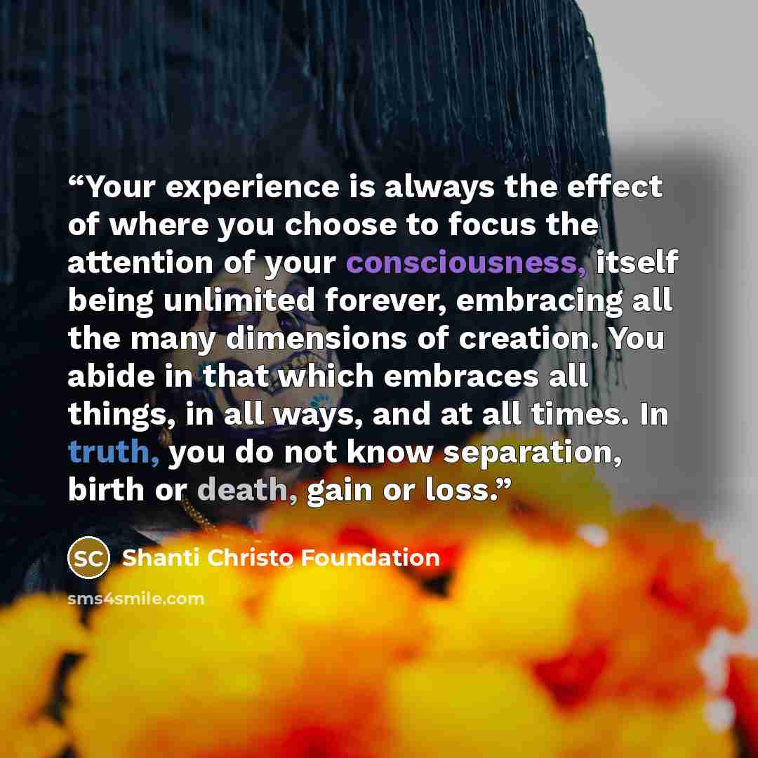 “Your experience is always the effect of where you choose to focus the attention of your consciousness, itself being unlimited forever, embracing all the many dimensions of creation. You abide in that which embraces all things, in all ways, and at all times. In truth, you do not know separation…” quote by Shanti Christo Foundation