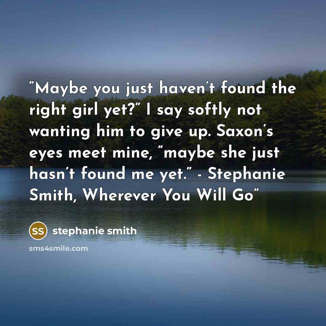 “Maybe you just haven’t found the right girl yet?” I say softly not wanting him to give up. Saxon’s eyes meet mine, “maybe she just hasn’t found me yet.” - Stephanie Smith, Wherever You Will Go” quote by Stephanie Smith