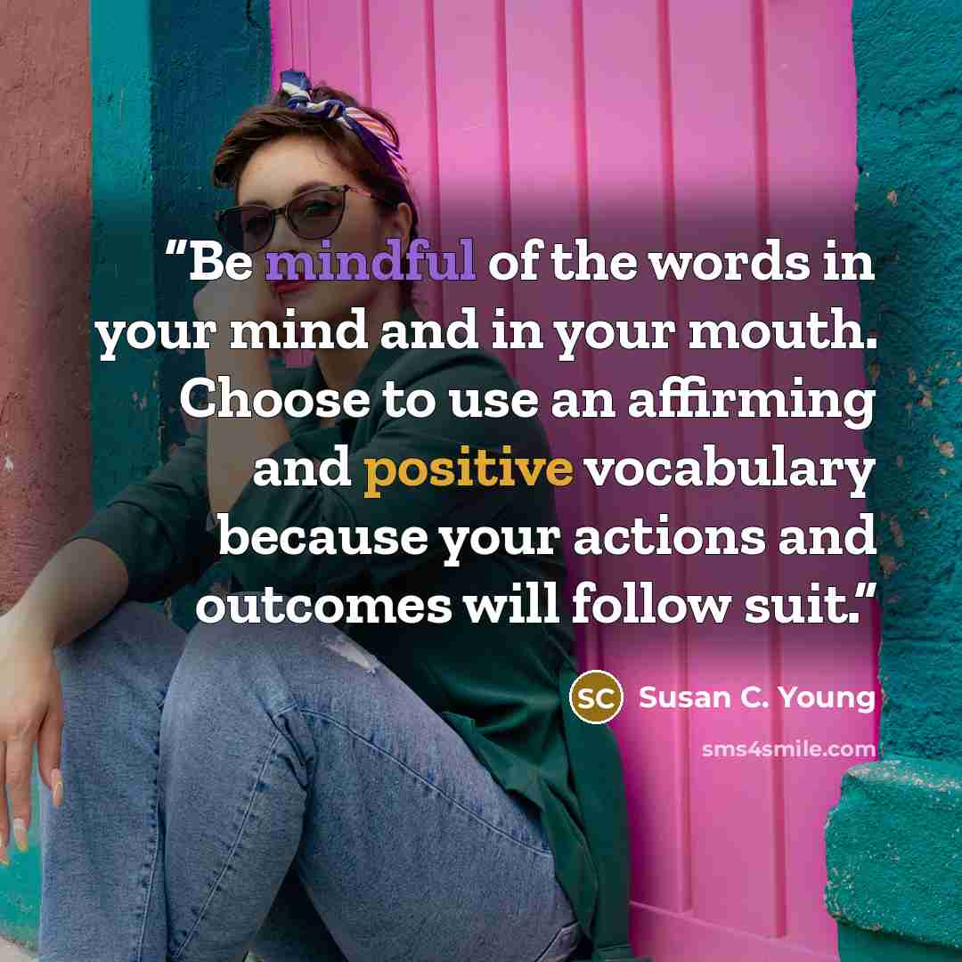 “Be mindful of the words in your mind and in your mouth. Choose to use an affirming and positive vocabulary because your actions and outcomes will follow suit.” quote by Susan C. Young