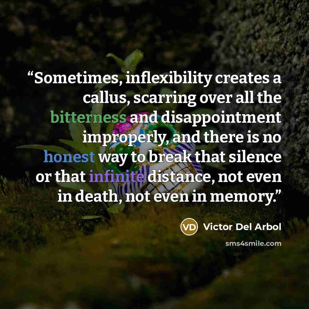 “Sometimes, inflexibility creates a callus, scarring over all the bitterness and disappointment improperly, and there is no honest way to break that silence or that infinite distance, not even in death, not even in memory.” quote by Victor Del Arbol