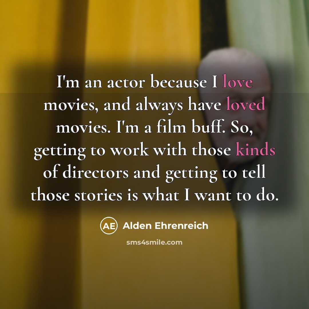 “I'm an actor because I love movies, and always have loved movies. I'm a film buff. So, getting to work with those kinds of directors and getting to tell those stories is what I want to do.” quote by Alden Ehrenreich