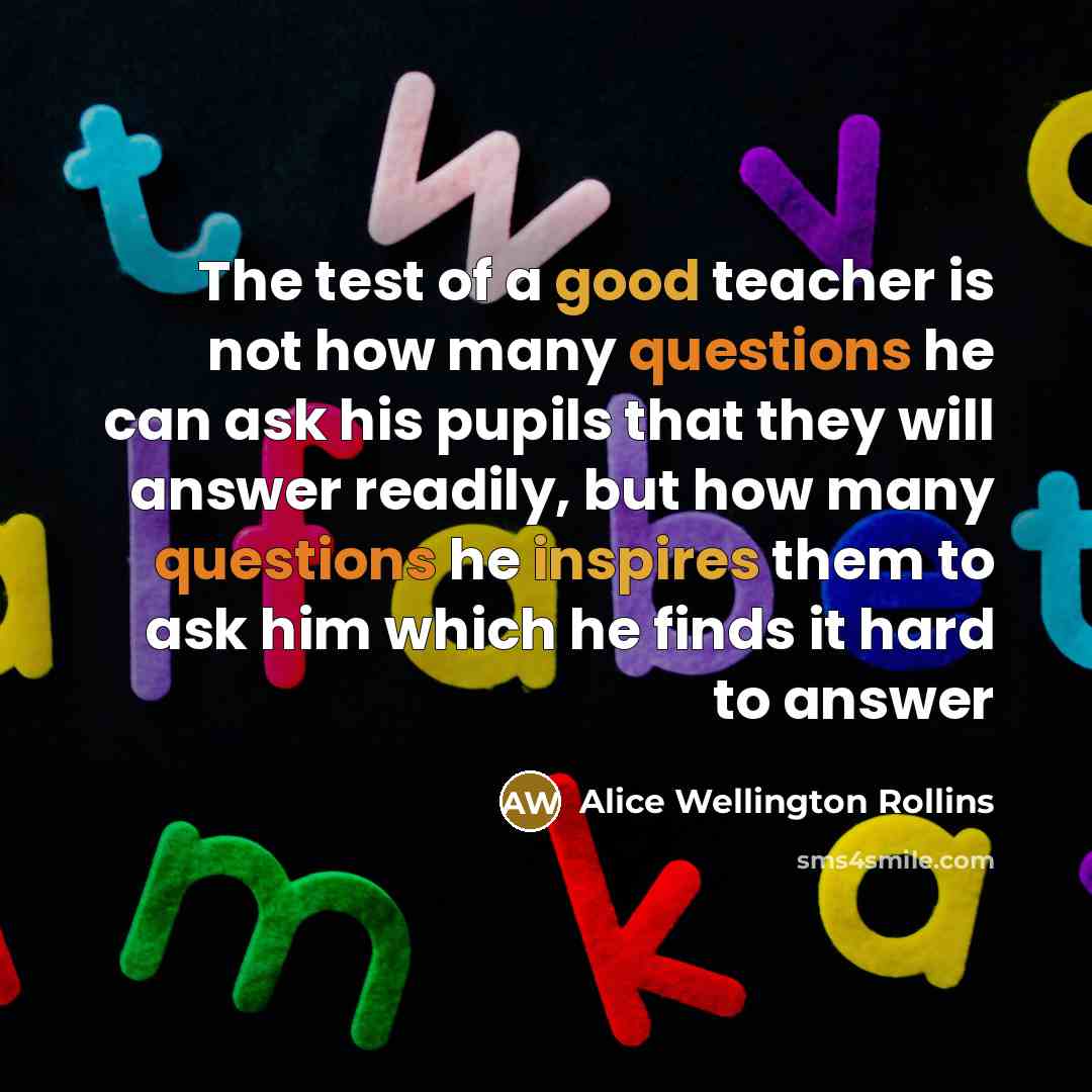 “The test of a good teacher is not how many questions he can ask his pupils that they will answer readily, but how many questions he inspires them to ask him which he finds it hard to answer” quote by Alice Wellington Rollins