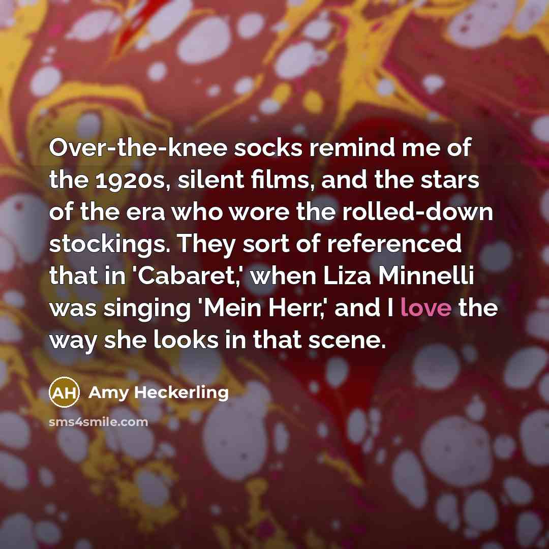 “Over-the-knee socks remind me of the 1920s, silent films, and the stars of the era who wore the rolled-down stockings. They sort of referenced that in 'Cabaret,' when Liza Minnelli was singing 'Mein Herr,' and I love the way she looks in that scene.” quote by Amy Heckerling