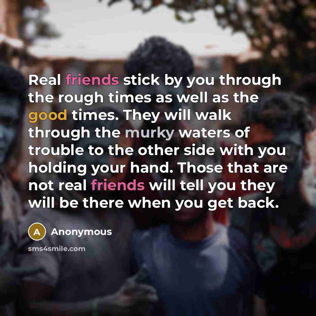 “Real friends stick by you through the rough times as well as the good times. They will walk through the murky waters of trouble to the other side with you holding your hand. Those that are not real friends will tell you they will be there when you get back.” quote by Anonymous