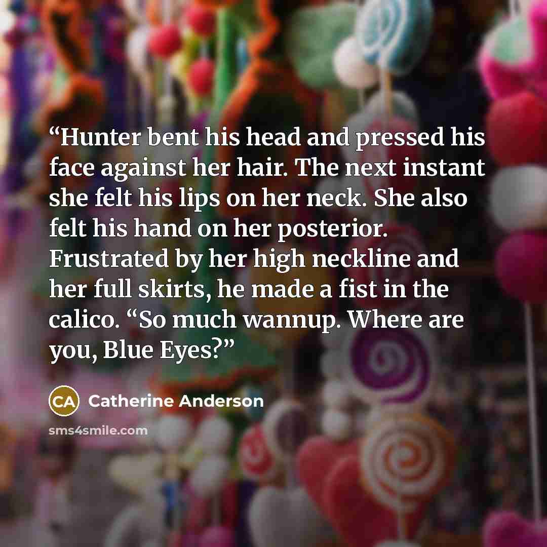 “Hunter bent his head and pressed his face against her hair. The next instant she felt his lips on her neck. She also felt his hand on her posterior. Frustrated by her high neckline and her full skirts, he made a fist in the calico. “So much wannup. Where are you, Blue Eyes?” quote by Catherine Anderson