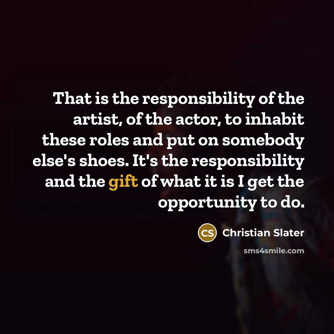 “That is the responsibility of the artist, of the actor, to inhabit these roles and put on somebody else's shoes. It's the responsibility and the gift of what it is I get the opportunity to do.” quote by Christian Slater