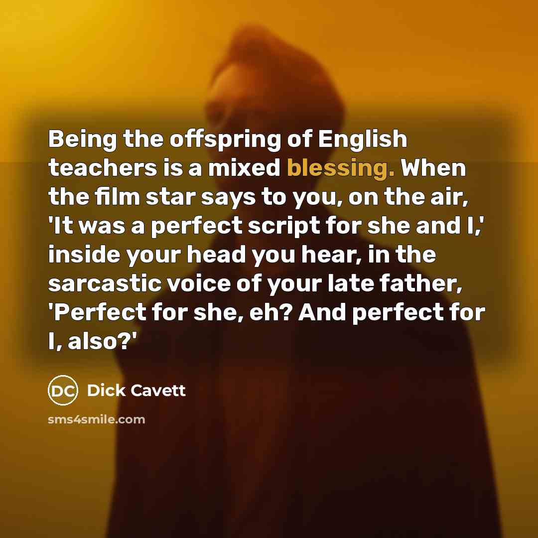 “Being the offspring of English teachers is a mixed blessing. When the film star says to you, on the air, 'It was a perfect script for she and I,' inside your head you hear, in the sarcastic voice of your late father, 'Perfect for she, eh? And perfect for I, also?'” quote by Dick Cavett