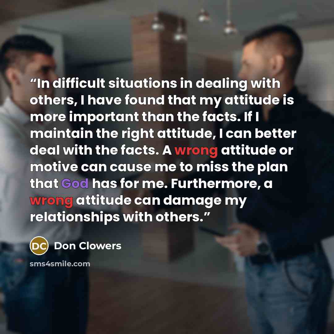 “In difficult situations in dealing with others, I have found that my attitude is more important than the facts. If I maintain the right attitude, I can better deal with the facts. A wrong attitude or motive can cause me to miss the plan that God has for me. Furthermore, a wrong attitude can damage…” quote by Don Clowers