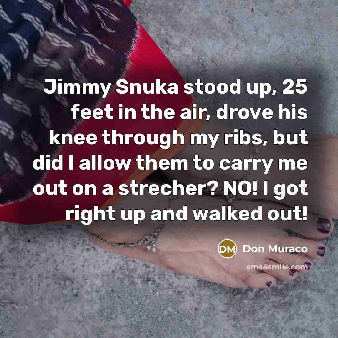 “Jimmy Snuka stood up, 25 feet in the air, drove his knee through my ribs, but did I allow them to carry me out on a strecher? NO! I got right up and walked out!” quote by Don Muraco