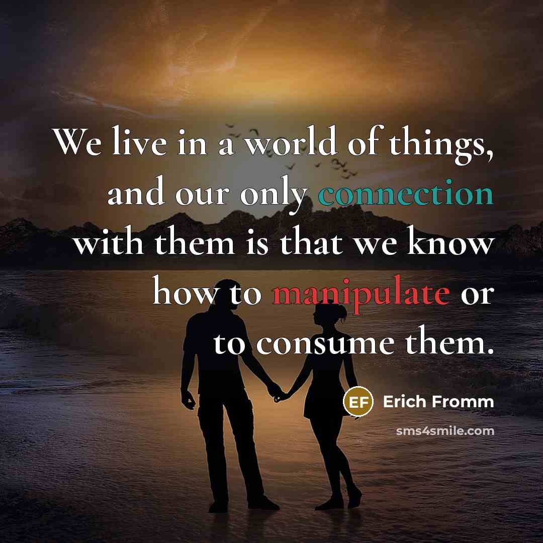 “We live in a world of things, and our only connection with them is that we know how to manipulate or to consume them.” quote by Erich Fromm