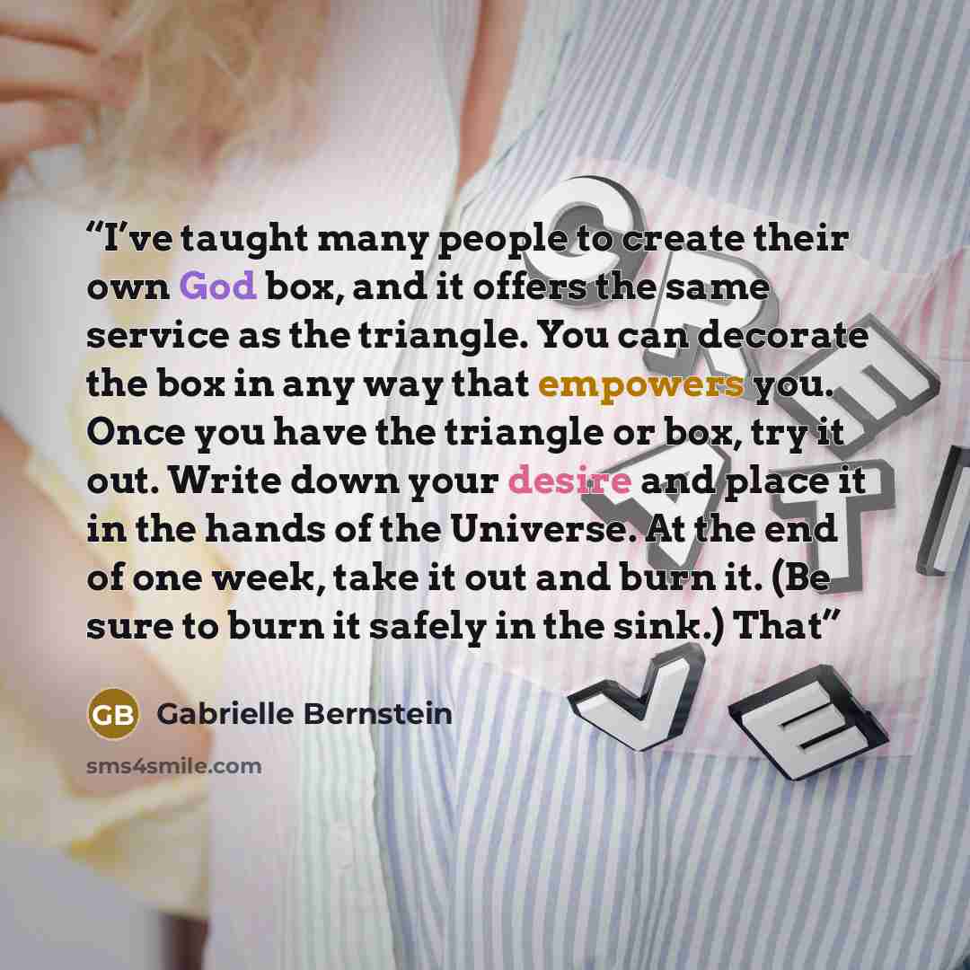 “I’ve taught many people to create their own God box, and it offers the same service as the triangle. You can decorate the box in any way that empowers you. Once you have the triangle or box, try it out. Write down your desire and place it in the hands of the Universe. At the end of one week, take…” quote by Gabrielle Bernstein