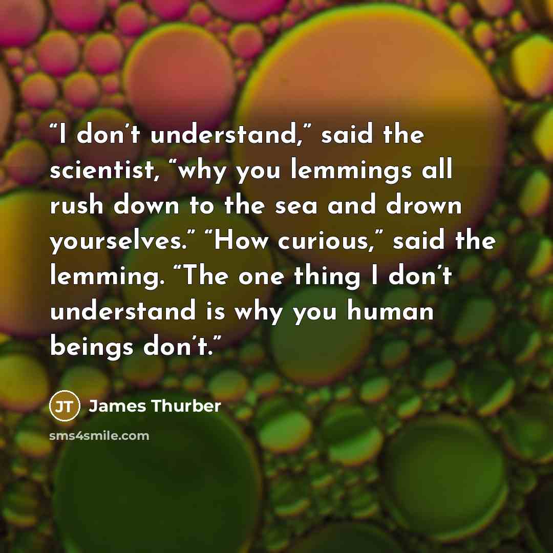 “I don’t understand,” said the scientist, “why you lemmings all rush down to the sea and drown yourselves.” “How curious,” said the lemming. “The one thing I don’t understand is why you human beings don’t.” quote by James Thurber