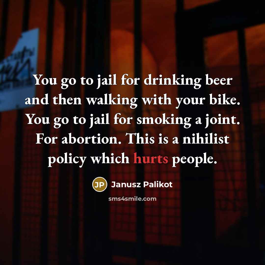 “You go to jail for drinking beer and then walking with your bike. You go to jail for smoking a joint. For abortion. This is a nihilist policy which hurts people.” quote by Janusz Palikot