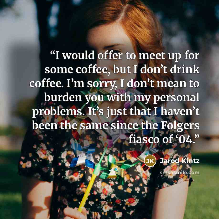 “I would offer to meet up for some coffee, but I don’t drink coffee. I’m sorry, I don’t mean to burden you with my personal problems. It’s just that I haven’t been the same since the Folgers fiasco of ‘04.” quote by Jarod Kintz