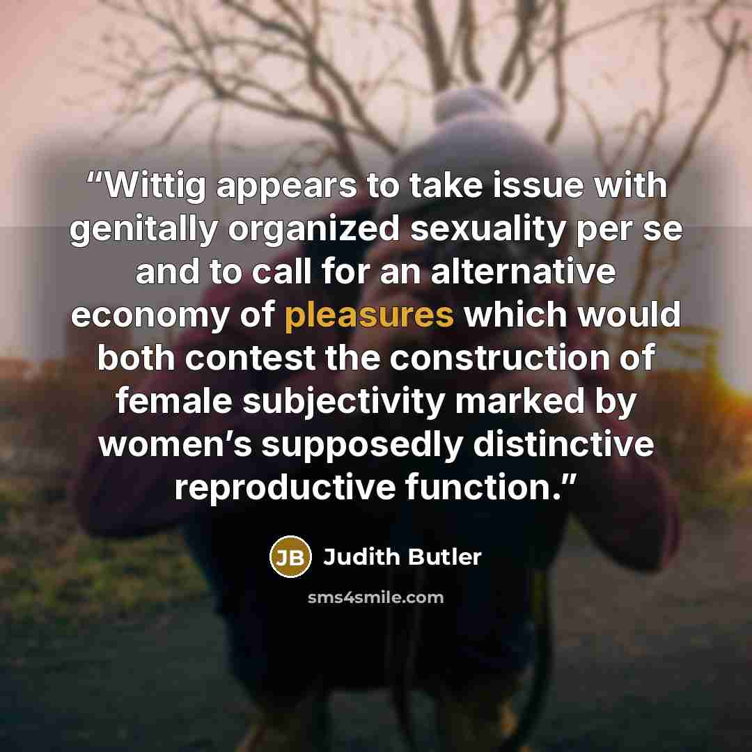 “Wittig appears to take issue with genitally organized sexuality per se and to call for an alternative economy of pleasures which would both contest the construction of female subjectivity marked by women’s supposedly distinctive reproductive function.” quote by Judith Butler