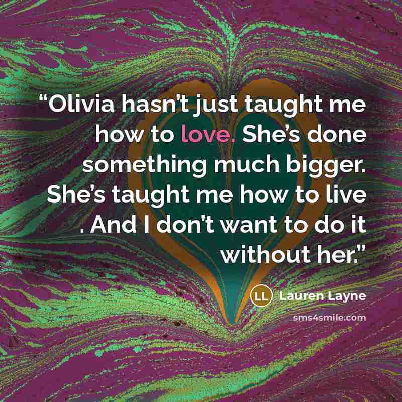 “Olivia hasn’t just taught me how to love. She’s done something much bigger. She’s taught me how to live . And I don’t want to do it without her.” quote by Lauren Layne