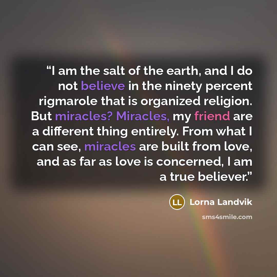 “I am the salt of the earth, and I do not believe in the ninety percent rigmarole that is organized religion. But miracles? Miracles, my friend are a different thing entirely. From what I can see, miracles are built from love, and as far as love is concerned, I am a true believer.” quote by Lorna Landvik