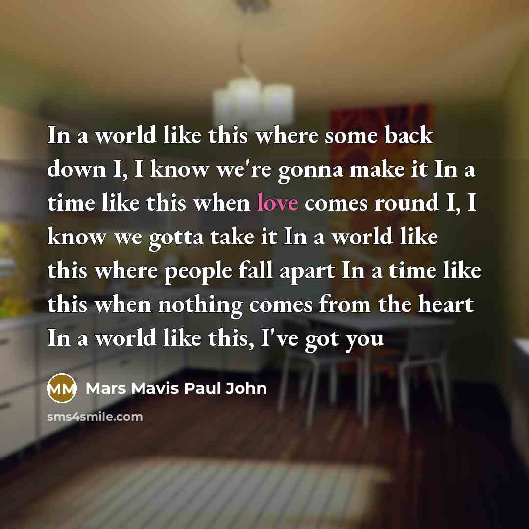 “In a world like this where some back down I, I know we're gonna make it In a time like this when love comes round I, I know we gotta take it In a world like this where people fall apart In a time like this when nothing comes from the heart In a world like this, I've got you” quote by Mars Mavis Paul John