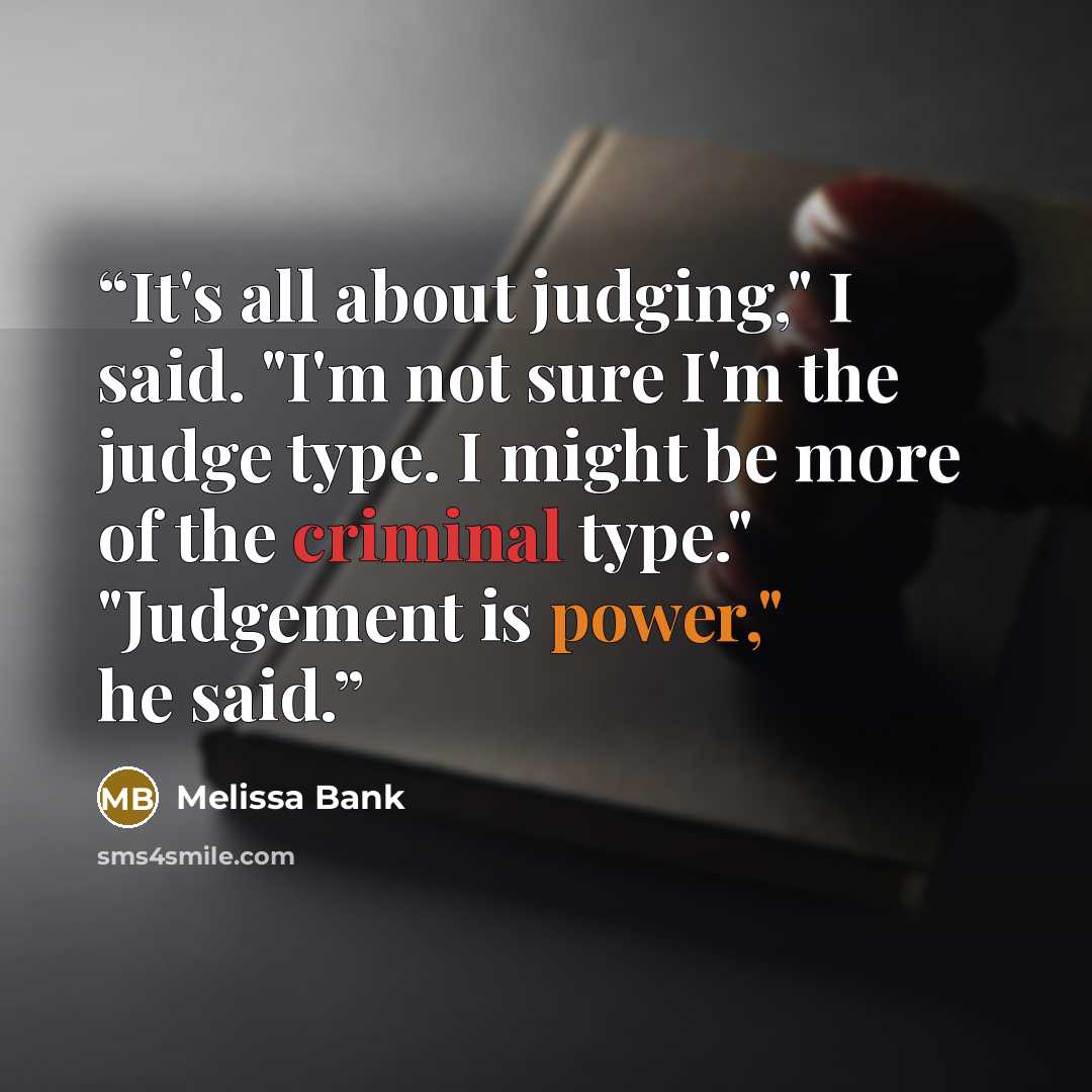 “It's all about judging," I said. "I'm not sure I'm the judge type. I might be more of the criminal type." "Judgement is power," he said.” quote by Melissa Bank