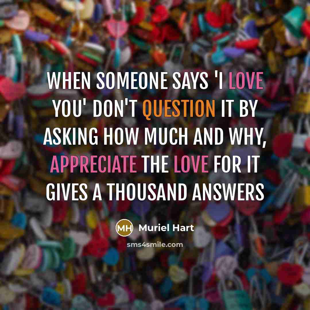 “When someone says 'I Love You' don't question it by asking how much and why, appreciate the LOVE for it gives a thousand answers” quote by Muriel Hart