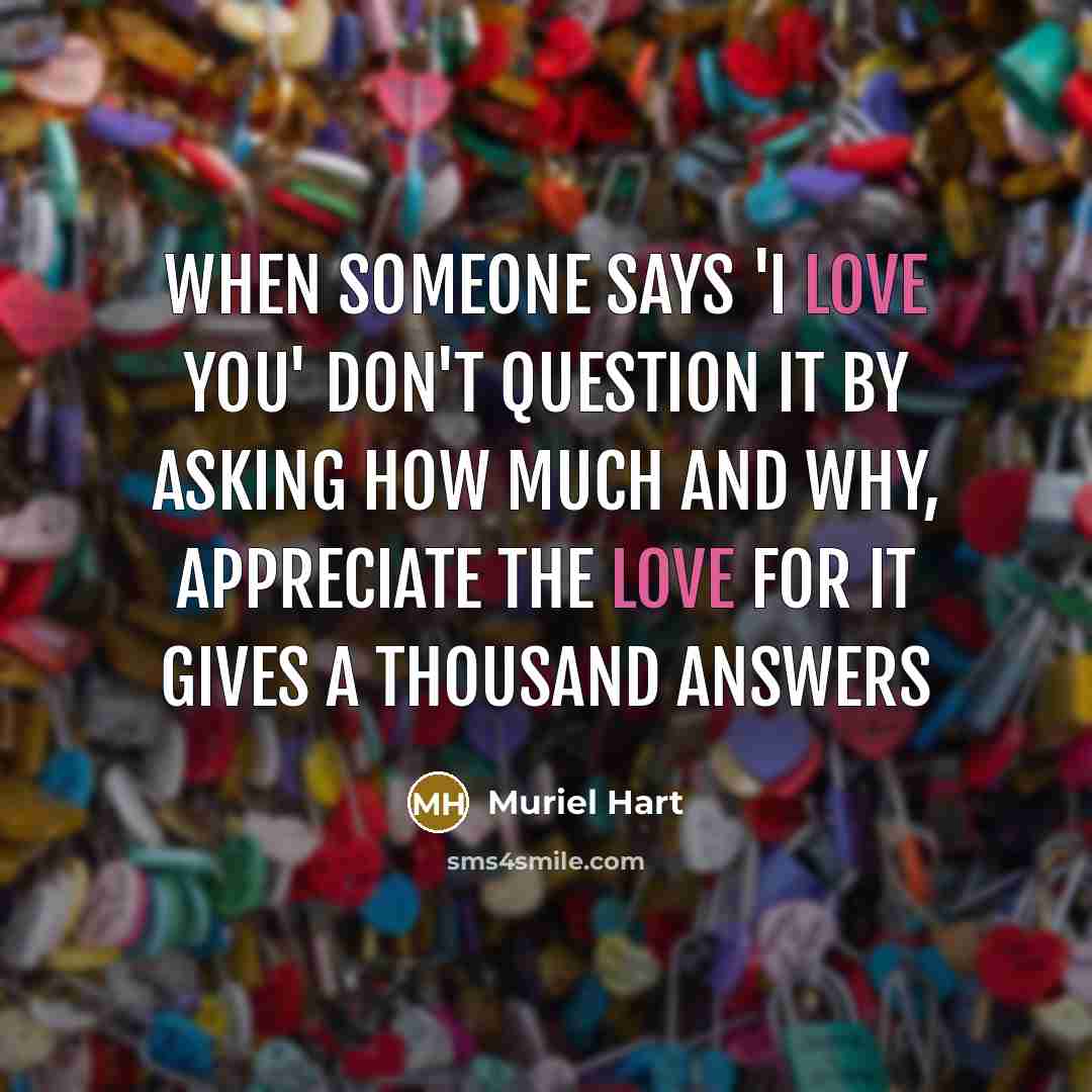 “When someone says 'I Love You' don't question it by asking how much and why, appreciate the LOVE for it gives a thousand answers” quote by Muriel Hart