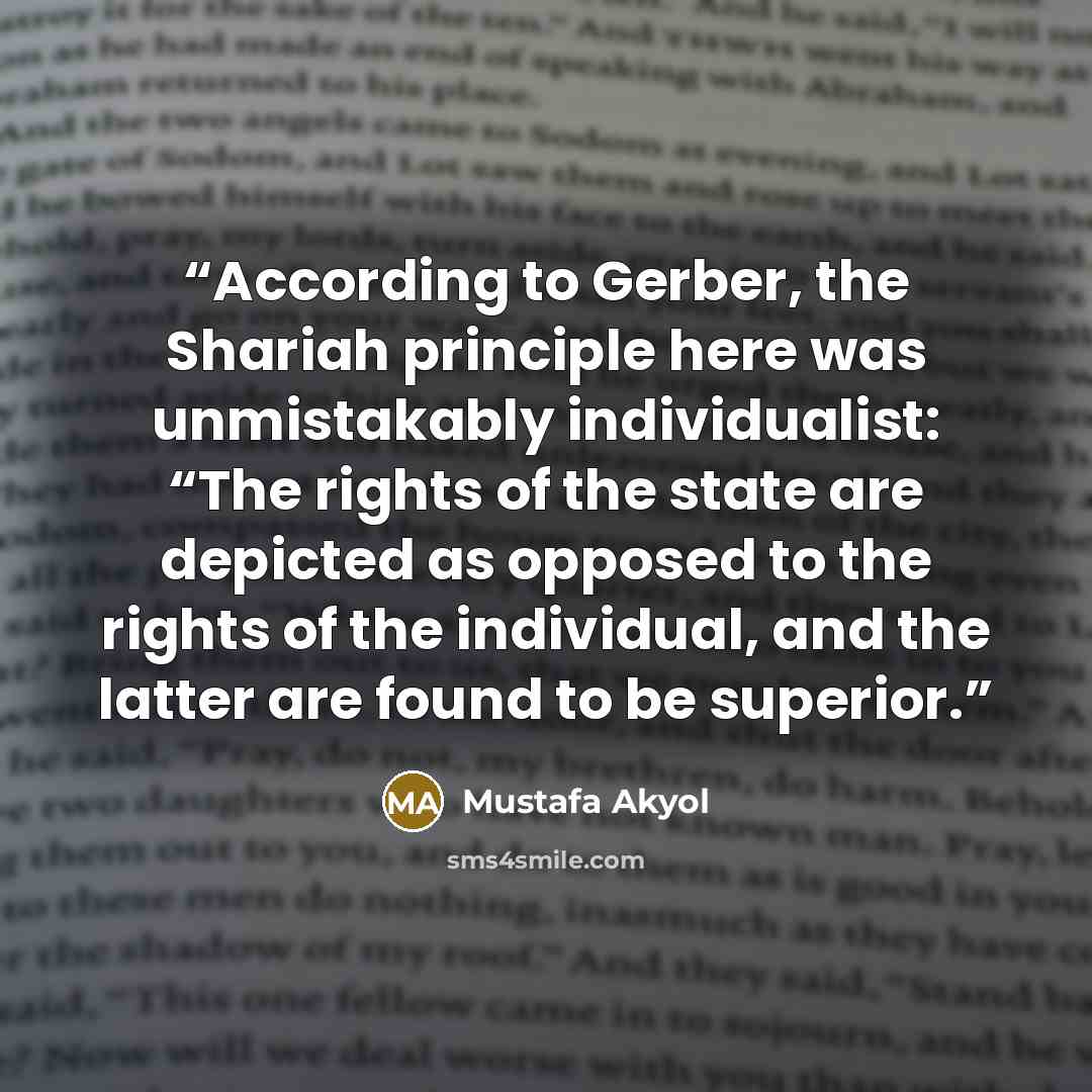 “According to Gerber, the Shariah principle here was unmistakably individualist: “The rights of the state are depicted as opposed to the rights of the individual, and the latter are found to be superior.” quote by Mustafa Akyol