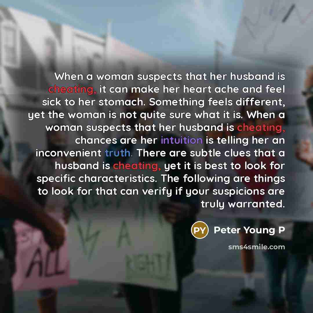 “When a woman suspects that her husband is cheating, it can make her heart ache and feel sick to her stomach. Something feels different, yet the woman is not quite sure what it is. When a woman suspects that her husband is cheating, chances are her intuition is telling her an inconvenient truth…” quote by Peter Young P
