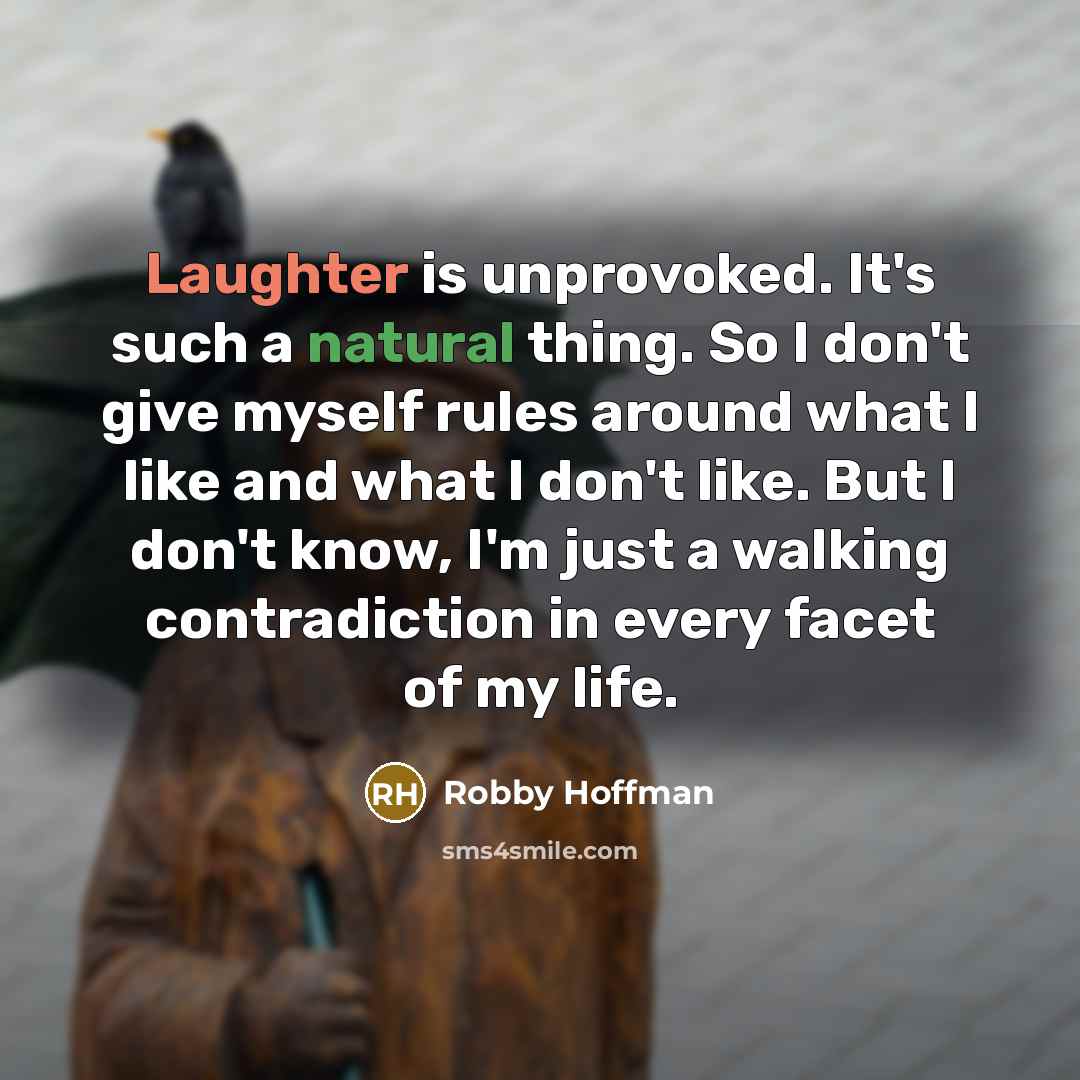 “Laughter is unprovoked. It's such a natural thing. So I don't give myself rules around what I like and what I don't like. But I don't know, I'm just a walking contradiction in every facet of my life.” quote by Robby Hoffman
