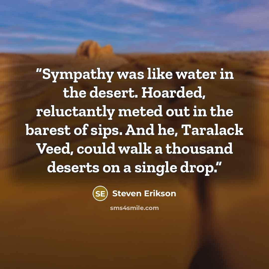 “Sympathy was like water in the desert. Hoarded, reluctantly meted out in the barest of sips. And he, Taralack Veed, could walk a thousand deserts on a single drop.” quote by Steven Erikson