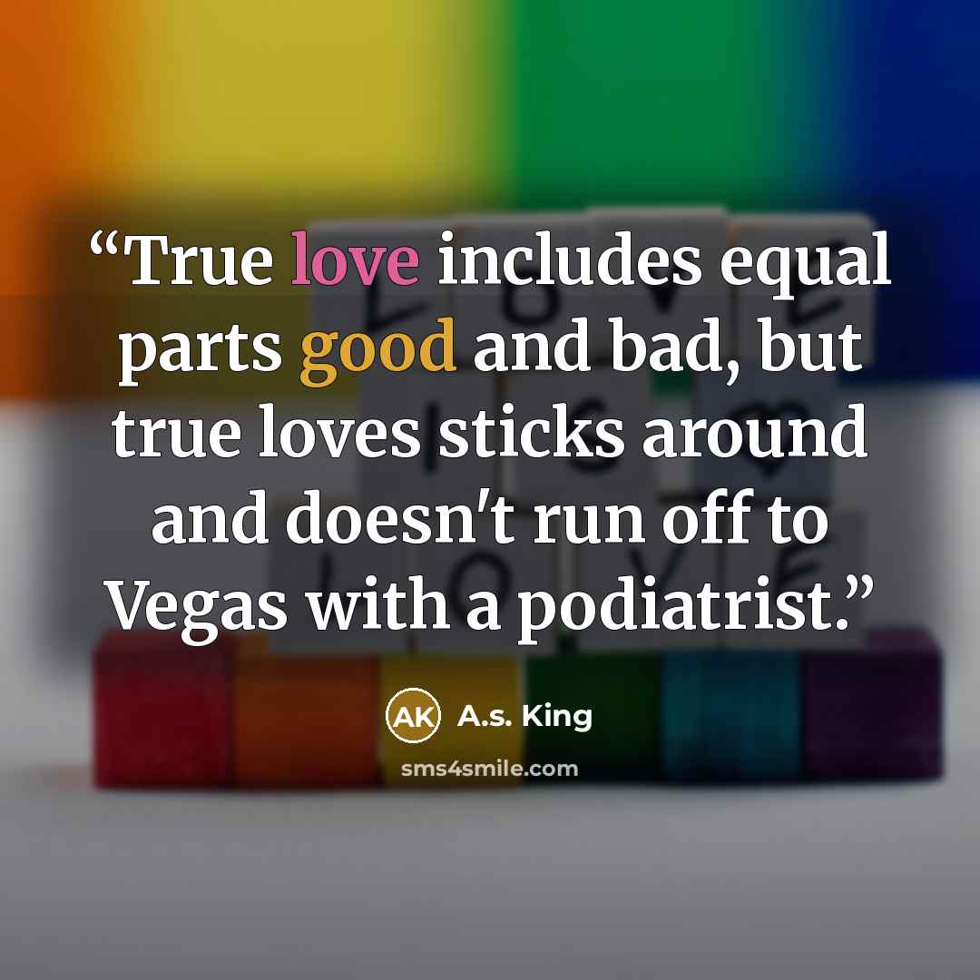 “True love includes equal parts good and bad, but true loves sticks around and doesn't run off to Vegas with a podiatrist.” quote by A.S. King