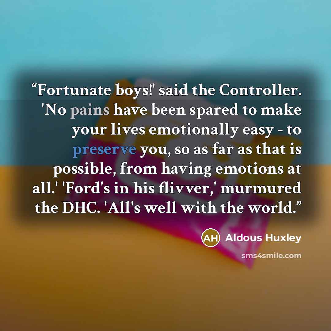 “Fortunate boys!' said the Controller. 'No pains have been spared to make your lives emotionally easy - to preserve you, so as far as that is possible, from having emotions at all.' 'Ford's in his flivver,' murmured the DHC. 'All's well with the world.” quote by Aldous Huxley