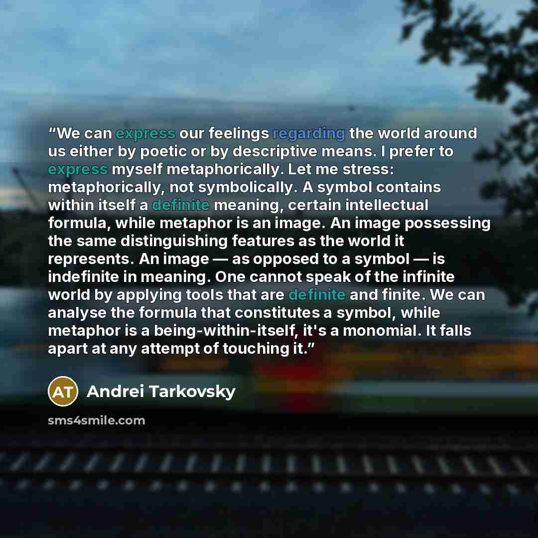 “We can express our feelings regarding the world around us either by poetic or by descriptive means. I prefer to express myself metaphorically. Let me stress: metaphorically, not symbolically. A symbol contains within itself a definite meaning, certain intellectual formula, while metaphor is an…” quote by Andrei Tarkovsky