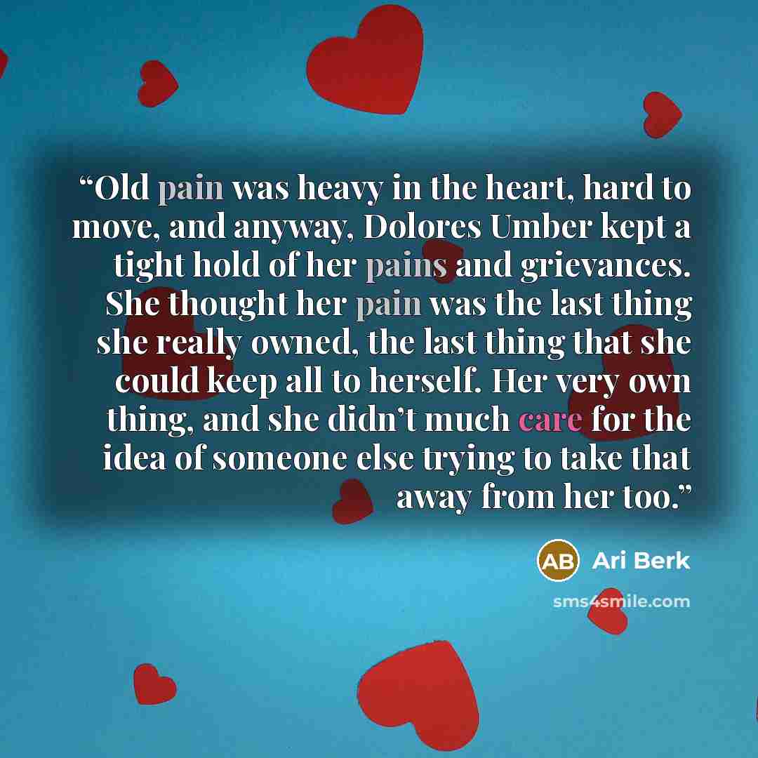 “Old pain was heavy in the heart, hard to move, and anyway, Dolores Umber kept a tight hold of her pains and grievances. She thought her pain was the last thing she really owned, the last thing that she could keep all to herself. Her very own thing, and she didn’t much care for the idea of someone…” quote by Ari Berk