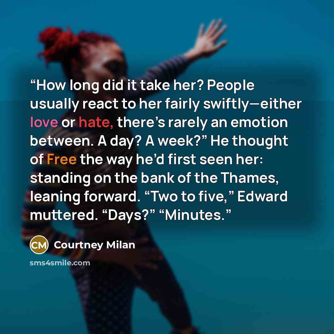 “How long did it take her? People usually react to her fairly swiftly—either love or hate, there’s rarely an emotion between. A day? A week?” He thought of Free the way he’d first seen her: standing on the bank of the Thames, leaning forward. “Two to five,” Edward muttered. “Days?” “Minutes.” quote by Courtney Milan