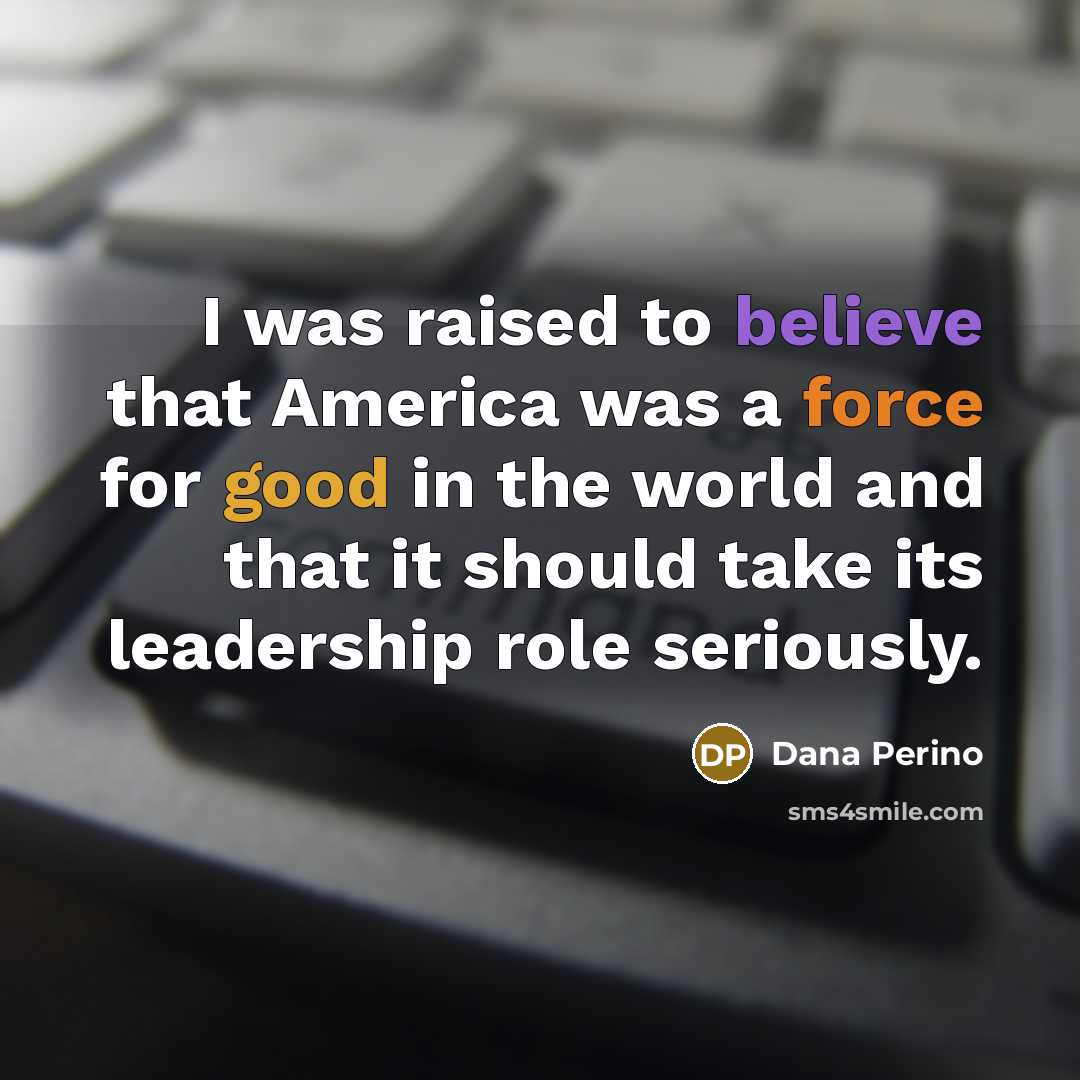 “I was raised to believe that America was a force for good in the world and that it should take its leadership role seriously.” quote by Dana Perino