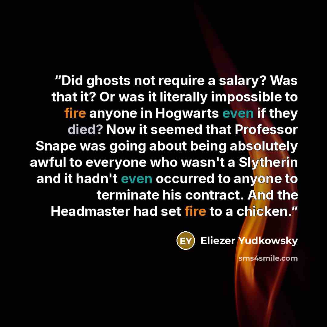 “Did ghosts not require a salary? Was that it? Or was it literally impossible to fire anyone in Hogwarts even if they died? Now it seemed that Professor Snape was going about being absolutely awful to everyone who wasn't a Slytherin and it hadn't even occurred to anyone to terminate his contract…” quote by Eliezer Yudkowsky