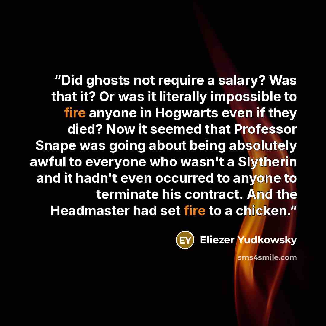 “Did ghosts not require a salary? Was that it? Or was it literally impossible to fire anyone in Hogwarts even if they died? Now it seemed that Professor Snape was going about being absolutely awful to everyone who wasn't a Slytherin and it hadn't even occurred to anyone to terminate his contract…” quote by Eliezer Yudkowsky