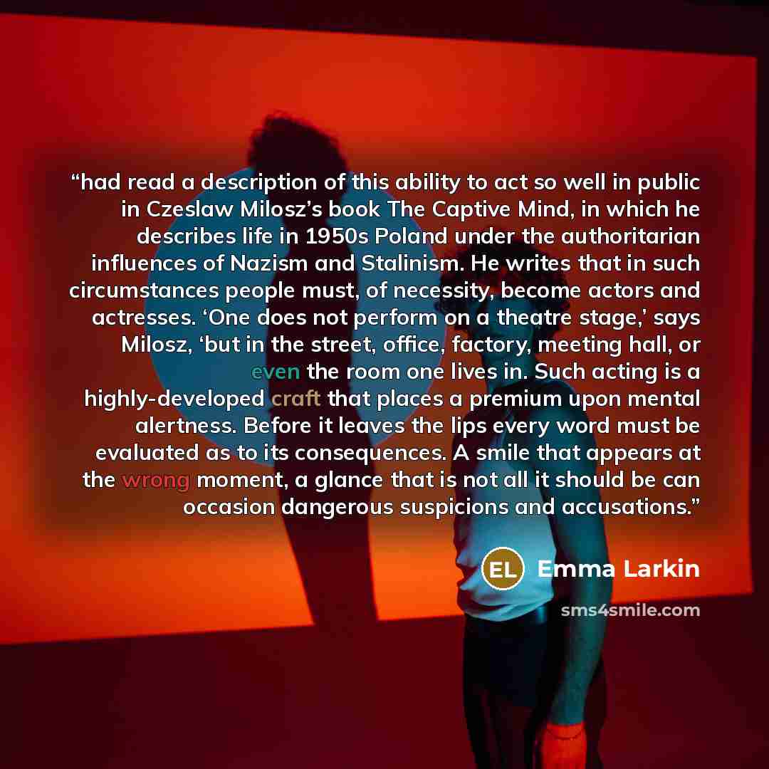 “had read a description of this ability to act so well in public in Czeslaw Milosz’s book The Captive Mind, in which he describes life in 1950s Poland under the authoritarian influences of Nazism and Stalinism. He writes that in such circumstances people must, of necessity, become actors and…” quote by Emma Larkin