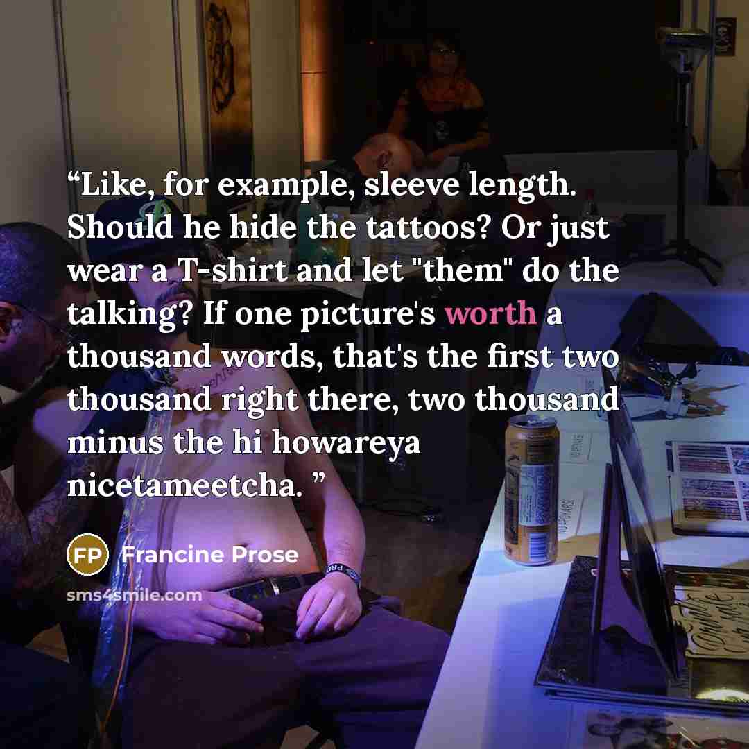 “Like, for example, sleeve length. Should he hide the tattoos? Or just wear a T-shirt and let "them" do the talking? If one picture's worth a thousand words, that's the first two thousand right there, two thousand minus the hi howareya nicetameetcha.” quote by Francine Prose