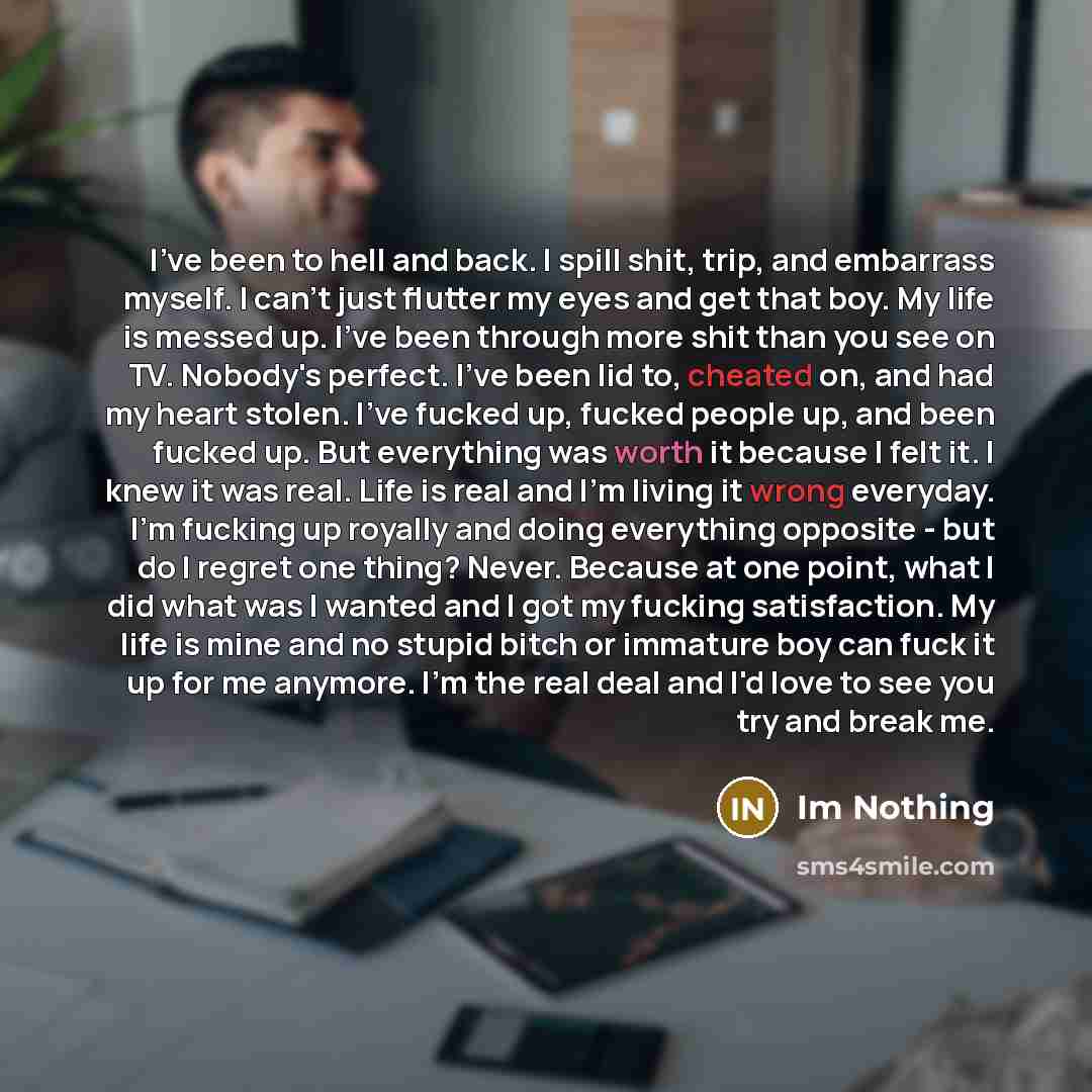 “I've been to hell and back. I spill shit, trip, and embarrass myself. I can't just flutter my eyes and get that boy. My life is messed up. I've been through more shit than you see on TV. Nobody's perfect. I've been lid to, cheated on, and had my heart stolen. I've fucked up, fucked people up, and…” quote by Im Nothing