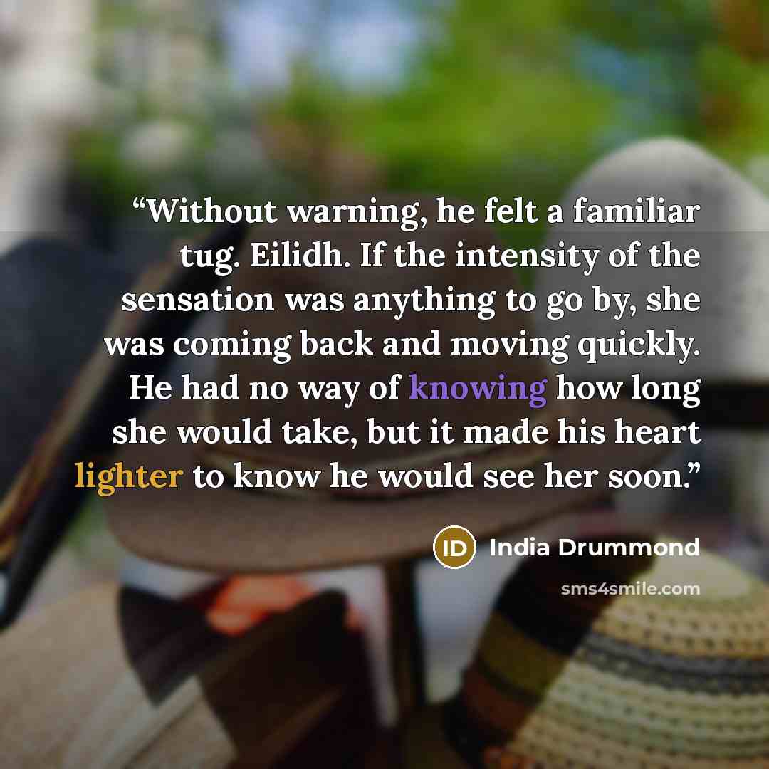 “Without warning, he felt a familiar tug. Eilidh. If the intensity of the sensation was anything to go by, she was coming back and moving quickly. He had no way of knowing how long she would take, but it made his heart lighter to know he would see her soon.” quote by India Drummond