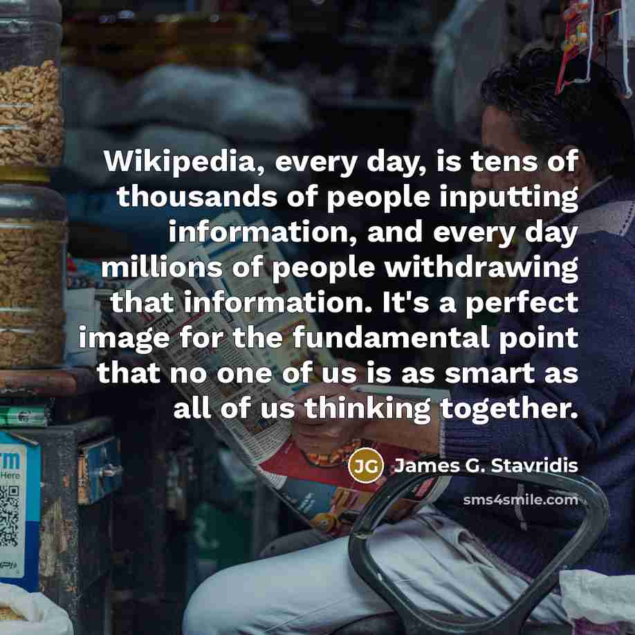 “Wikipedia, every day, is tens of thousands of people inputting information, and every day millions of people withdrawing that information. It's a perfect image for the fundamental point that no one of us is as smart as all of us thinking together.” quote by James G. Stavridis